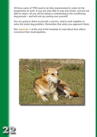 All three parts of TNR need to be fully implemented in order for the
 programme to work. If you are only able to trap and neuter, and are not
 able to return, all you will be doing is contributing to the overflowing
 dog pounds – and will end up running one yourself!




                          N
 You are going to them to provide a service, and to work together to
 solve the street dog problem. Remember this when you approach them.




                    ON IO
 See Appendix 4 at the end of the template to read about how others




              IC RIB FT
 convinced their municipalities.




                  TI T
           BL ST A
                A U
        PU DI DR
               ND
            CO
           R
         SE
     OR FO
      T
 NO




22
                                                                  Return
                                                                    to
                                                                 contents
                                                                   page
 