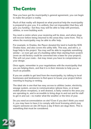 The Centre
 Now you have got the municipality’s general agreement, you can begin
 to make the project a reality.




                         N
 Much of that reality will depend on what practical help the municipality
 is prepared to give you. It is unlikely (but not impossible) that they will




                   ON IO
 give you funding – but they may well be able to help with premises,




             IC RIB FT
 utilities, or even building work.




                 TI T
 You need a centre where your neutering will be done, and where dogs
 will recover before being returned to the areas they came from. This is




           BL ST A
               A U
 where the municipality may be able to offer help.

 For example, in Oradea, the Mayor donated the land to build the SOS
        PU DI DR
 Oradea base, and also covers the utility bills. This was, and still is, a
 huge help to the project. You may well be able to negotiate something
 similar – or even get use of a building rather than starting from scratch
 (even an old factory could be converted into a base for your project).
 This will cut your costs – but may mean you have to compromise on
              ND

 your design.

 Once again, remember in your negotiations with the municipality that
 you are helping them, and that it is in their interests to help you as
           CO



 much as possible.

 If you are unable to get land from the municipality, try talking to local
           R


 businesses and landowners to find space to house your project before
 resorting to buying or renting.
         SE
        FO




 The ideal site is one that has easy access to utilities (water, electricity,
 sewage system, access to communication (phone lines, or at least
 mobile phone reception), is well drained, is fairly central to the area you
 are operating in, and is accessible to bring dogs in and out and for staff
     OR




 to get in and out – no matter what the weather or the time of year.
      T




 Do you need accommodation on site? Even if you don’t think you need
 NO




 it, you may have to have it to comply with local licensing which may
 require someone on site 24 hours a day if there are dogs there. This is
 something that must be considered.




23
                                                                     Return
                                                                       to
                                                                    contents
                                                                      page
 