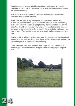 You also need to be careful of having close neighbours who could
 complain of the noise from barking dogs, which will not endear you to
 the local community.

 Also make sure any former industrial or military land is safe from




                       N
 contamination or other hazards.

 Make sure the land is big enough for your project – and for any




                 ON IO
 expansion you may envisage in the future. Perhaps most importantly,




           IC RIB FT
 make sure you will be able to get planning permission to build on the
 land. Check with the municipality what laws, regulations and licences




               TI T
 are going to be needed in order to obtain the land, build on it, and run
 your project. This is another area where municipality support can help




        BL ST A
             A U
 you.

     PU DI DR
 Having a site in a highly visible spot (and decorating it accordingly) can
 be useful as a free advertising tool. If you brand the site well, people can
 see where you are, and what you are doing.

 Once you have your site, you can then begin to build. Before that
 however you need to consider that you can’t do this project on your
            ND

 own.
         CO
        R
      SE
  OR FO
   T
 NO




24
                                                                     Return
                                                                       to
                                                                    contents
                                                                      page
 