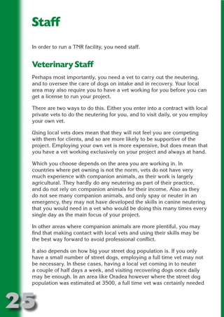 Staff
 In order to run a TNR facility, you need staff.




                      N
                ON IO
 Veterinary Staff




          IC RIB FT
 Perhaps most importantly, you need a vet to carry out the neutering,
 and to oversee the care of dogs on intake and in recovery. Your local




              TI T
 area may also require you to have a vet working for you before you can




        BL ST A
 get a license to run your project.




            A U
 There are two ways to do this. Either you enter into a contract with local
     PU DI DR
 private vets to do the neutering for you, and to visit daily, or you employ
 your own vet.

 Using local vets does mean that they will not feel you are competing
 with them for clients, and so are more likely to be supportive of the
           ND

 project. Employing your own vet is more expensive, but does mean that
 you have a vet working exclusively on your project and always at hand.

 Which you choose depends on the area you are working in. In
 countries where pet owning is not the norm, vets do not have very
        CO



 much experience with companion animals, as their work is largely
 agricultural. They hardly do any neutering as part of their practice,
 and do not rely on companion animals for their income. Also as they
        R



 do not see many companion animals, and only spay or neuter in an
      SE




 emergency, they may not have developed the skills in canine neutering
     FO




 that you would need in a vet who would be doing this many times every
 single day as the main focus of your project.

 In other areas where companion animals are more plentiful, you may
  OR




 find that making contact with local vets and using their skills may be
   T




 the best way forward to avoid professional conflict.
 NO




 It also depends on how big your street dog population is. If you only
 have a small number of street dogs, employing a full time vet may not
 be necessary. In these cases, having a local vet coming in to neuter
 a couple of half days a week, and visiting recovering dogs once daily
 may be enough. In an area like Oradea however where the street dog
 population was estimated at 3500, a full time vet was certainly needed



25
                                                                    Return
                                                                      to
                                                                   contents
                                                                     page
 