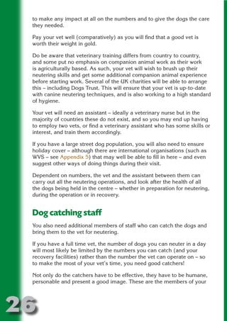 to make any impact at all on the numbers and to give the dogs the care
 they needed.

 Pay your vet well (comparatively) as you will find that a good vet is
 worth their weight in gold.




                       N
 Do be aware that veterinary training differs from country to country,
 and some put no emphasis on companion animal work as their work




                 ON IO
 is agriculturally based. As such, your vet will wish to brush up their




           IC RIB FT
 neutering skills and get some additional companion animal experience
 before starting work. Several of the UK charities will be able to arrange




               TI T
 this – including Dogs Trust. This will ensure that your vet is up-to-date
 with canine neutering techniques, and is also working to a high standard




        BL ST A
             A U
 of hygiene.

     PU DI DR
 Your vet will need an assistant – ideally a veterinary nurse but in the
 majority of countries these do not exist, and so you may end up having
 to employ two vets, or find a veterinary assistant who has some skills or
 interest, and train them accordingly.

 If you have a large street dog population, you will also need to ensure
            ND

 holiday cover – although there are international organisations (such as
 WVS – see Appendix 5) that may well be able to fill in here – and even
 suggest other ways of doing things during their visit.
         CO



 Dependent on numbers, the vet and the assistant between them can
 carry out all the neutering operations, and look after the health of all
 the dogs being held in the centre – whether in preparation for neutering,
        R



 during the operation or in recovery.
      SE
     FO




 Dog catching staff
 You also need additional members of staff who can catch the dogs and
 bring them to the vet for neutering.
  OR
   T




 If you have a full time vet, the number of dogs you can neuter in a day
 will most likely be limited by the numbers you can catch (and your
 NO




 recovery facilities) rather than the number the vet can operate on – so
 to make the most of your vet’s time, you need good catchers!

 Not only do the catchers have to be effective, they have to be humane,
 personable and present a good image. These are the members of your




26
                                                                   Return
                                                                     to
                                                                  contents
                                                                    page
 