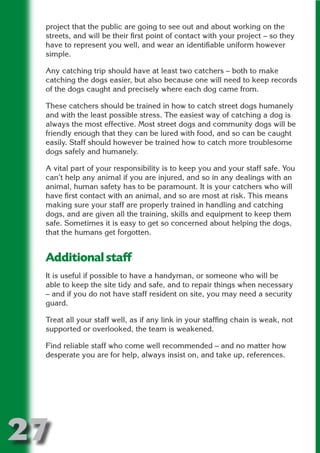 project that the public are going to see out and about working on the
 streets, and will be their first point of contact with your project – so they
 have to represent you well, and wear an identifiable uniform however
 simple.




                          N
 Any catching trip should have at least two catchers – both to make
 catching the dogs easier, but also because one will need to keep records
 of the dogs caught and precisely where each dog came from.




                    ON IO
              IC RIB FT
 These catchers should be trained in how to catch street dogs humanely
 and with the least possible stress. The easiest way of catching a dog is




                  TI T
 always the most effective. Most street dogs and community dogs will be
 friendly enough that they can be lured with food, and so can be caught




           BL ST A
                A U
 easily. Staff should however be trained how to catch more troublesome
 dogs safely and humanely.
        PU DI DR
 A vital part of your responsibility is to keep you and your staff safe. You
 can’t help any animal if you are injured, and so in any dealings with an
 animal, human safety has to be paramount. It is your catchers who will
 have first contact with an animal, and so are most at risk. This means
               ND

 making sure your staff are properly trained in handling and catching
 dogs, and are given all the training, skills and equipment to keep them
 safe. Sometimes it is easy to get so concerned about helping the dogs,
 that the humans get forgotten.
            CO



 Additional staff
           R



 It is useful if possible to have a handyman, or someone who will be
 able to keep the site tidy and safe, and to repair things when necessary
         SE
        FO




 – and if you do not have staff resident on site, you may need a security
 guard.

 Treat all your staff well, as if any link in your staffing chain is weak, not
 supported or overlooked, the team is weakened.
     OR
      T




 Find reliable staff who come well recommended – and no matter how
 desperate you are for help, always insist on, and take up, references.
 NO




27
                                                                       Return
                                                                         to
                                                                      contents
                                                                        page
 