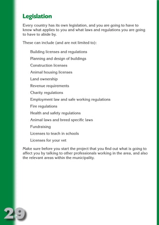 Legislation
 Every country has its own legislation, and you are going to have to
 know what applies to you and what laws and regulations you are going




                       N
 to have to abide by.

 These can include (and are not limited to):




                 ON IO
           IC RIB FT
     Building licenses and regulations
     Planning and design of buildings




               TI T
     Construction licenses




        BL ST A
             A U
     Animal housing licenses

     PU DI DR
     Land ownership
     Revenue requirements
     Charity regulations
     Employment law and safe working regulations
            ND

     Fire regulations
     Health and safety regulations
     Animal laws and breed specific laws
         CO



     Fundraising
     Licenses to teach in schools
        R



     Licenses for your vet
      SE
     FO




 Make sure before you start the project that you find out what is going to
 affect you by talking to other professionals working in the area, and also
 the relevant areas within the municipality.
  OR
   T
 NO




29
                                                                   Return
                                                                     to
                                                                  contents
                                                                    page
 
