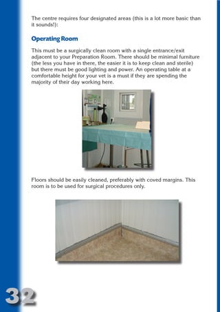 The centre requires four designated areas (this is a lot more basic than
 it sounds!):

 Operating Room




                         N
 This must be a surgically clean room with a single entrance/exit
 adjacent to your Preparation Room. There should be minimal furniture




                   ON IO
 (the less you have in there, the easier it is to keep clean and sterile)
 but there must be good lighting and power. An operating table at a




             IC RIB FT
 comfortable height for your vet is a must if they are spending the
 majority of their day working here.




                 TI T
           BL ST A
               A U
        PU DI DR
              ND
           CO



 Floors should be easily cleaned, preferably with coved margins. This
 room is to be used for surgical procedures only.
           R
         SE
     OR FO
      T
 NO




32
                                                                   Return
                                                                     to
                                                                  contents
                                                                    page
 