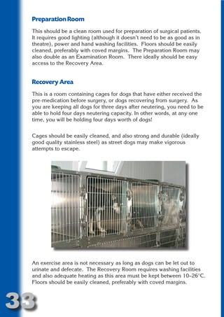 Preparation Room
 This should be a clean room used for preparation of surgical patients.
 It requires good lighting (although it doesn’t need to be as good as in
 theatre), power and hand washing facilities. Floors should be easily




                          N
 cleaned, preferably with coved margins. The Preparation Room may
 also double as an Examination Room. There ideally should be easy




                    ON IO
 access to the Recovery Area.




              IC RIB FT
 Recovery Area




                  TI T
 This is a room containing cages for dogs that have either received the




           BL ST A
                A U
 pre-medication before surgery, or dogs recovering from surgery. As
 you are keeping all dogs for three days after neutering, you need to be
        PU DI DR
 able to hold four days neutering capacity. In other words, at any one
 time, you will be holding four days worth of dogs!


 Cages should be easily cleaned, and also strong and durable (ideally
 good quality stainless steel) as street dogs may make vigorous
               ND

 attempts to escape.
            CO
           R
         SE
     OR FO
      T
 NO




 An exercise area is not necessary as long as dogs can be let out to
 urinate and defecate. The Recovery Room requires washing facilities
 and also adequate heating as this area must be kept between 10–26°C.
 Floors should be easily cleaned, preferably with coved margins.



33
                                                                   Return
                                                                     to
                                                                  contents
                                                                    page
 