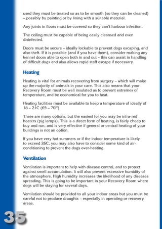used they must be treated so as to be smooth (so they can be cleaned)
 – possibly by painting or by lining with a suitable material.

 Any joints in floors must be covered so they can’t harbour infection.




                       N
 The ceiling must be capable of being easily cleansed and even
 disinfected.




                 ON IO
 Doors must be secure – ideally lockable to prevent dogs escaping, and




           IC RIB FT
 also theft. If it is possible (and if you have them), consider making any
 kennel doors able to open both in and out – this can assist in handling




               TI T
 of difficult dogs and also allows rapid staff escape if necessary.




        BL ST A
             A U
 Heating
     PU DI DR
 Heating is vital for animals recovering from surgery – which will make
 up the majority of animals in your care. This also means that your
 Recovery Room must be well insulated as to prevent extremes of
 temperature, and be economical for you to heat.
            ND

 Heating facilities must be available to keep a temperature of ideally of
 18 – 21C (65 – 70F).

 There are many options, but the easiest for you may be infra-red
 heaters (pig lamps). This is a direct form of heating, is fairly cheap to
         CO



 buy and run, and is very effective if general or central heating of your
 buildings is not an option.
        R


 If you have very hot summers or if the indoor temperature is likely
 to exceed 26C, you may also have to consider some kind of air-
      SE




 conditioning to prevent the dogs over-heating.
     FO




 Ventilation
 Ventilation is important to help with disease control, and to protect
  OR
   T




 against smell accumulation. It will also prevent excessive humidity of
 the atmosphere. High humidity increases the likelihood of any diseases
 NO




 spreading. This is going to be important in your Recovery Room where
 dogs will be staying for several days.

 Ventilation should be provided to all your indoor areas but you must be
 careful not to produce draughts – especially in operating or recovery
 areas.



35
                                                                     Return
                                                                       to
                                                                    contents
                                                                      page
 