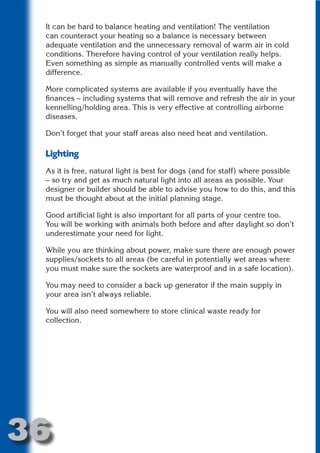 It can be hard to balance heating and ventilation! The ventilation
 can counteract your heating so a balance is necessary between
 adequate ventilation and the unnecessary removal of warm air in cold
 conditions. Therefore having control of your ventilation really helps.
 Even something as simple as manually controlled vents will make a




                       N
 difference.

 More complicated systems are available if you eventually have the




                 ON IO
 finances – including systems that will remove and refresh the air in your




           IC RIB FT
 kennelling/holding area. This is very effective at controlling airborne
 diseases.




               TI T
 Don’t forget that your staff areas also need heat and ventilation.




        BL ST A
             A U
 Lighting
     PU DI DR
 As it is free, natural light is best for dogs (and for staff) where possible
 – so try and get as much natural light into all areas as possible. Your
 designer or builder should be able to advise you how to do this, and this
 must be thought about at the initial planning stage.
            ND

 Good artificial light is also important for all parts of your centre too.
 You will be working with animals both before and after daylight so don’t
 underestimate your need for light.
         CO



 While you are thinking about power, make sure there are enough power
 supplies/sockets to all areas (be careful in potentially wet areas where
 you must make sure the sockets are waterproof and in a safe location).
        R



 You may need to consider a back up generator if the main supply in
      SE
     FO




 your area isn’t always reliable.

 You will also need somewhere to store clinical waste ready for
 collection.
  OR
   T
 NO




36
                                                                       Return
                                                                         to
                                                                      contents
                                                                        page
 