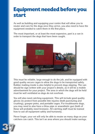 Equipment needed before you
 start




                          N
 As well as building and equipping your centre that will allow you to
 neuter and care for the dogs once they arrive, you also need to have the




                    ON IO
 equipment needed to catch them in the first place.




              IC RIB FT
 The most important, or at least the most expensive, part is a van in




                  TI T
 order to transport the dogs that have been caught.




           BL ST A
                A U
        PU DI DR
               ND
            CO




 This must be reliable, large enough to do the job, and be equipped with
           R



 good quality secure cages to allow the dogs to be transported safely.
 Rubber matting inside is also helpful to prevent dogs slipping. The van
         SE
        FO




 should be sign written with your project’s details, as it will be a mobile
 advertisement for your project. The area in which the dogs will be held
 must be well ventilated so dogs do not overheat.

 You will also need catching equipment. This will include good quality
     OR
      T




 gloves (to protect from possible bite injuries (both puncturing and
 crushing), grasper poles, and portable cages. For troublesome dogs,
 NO




 you may need to also have a blow-pipe or anaesthetic gun (both of
 these will probably need licenses). All catching staff must be trained
 how to use all equipment safely and humanely.

 Never forget, your vet will only be able to neuter as many dogs as your
 catchers can catch. This isn’t an area where you should make savings.



37
                                                                    Return
                                                                      to
                                                                   contents
                                                                     page
 