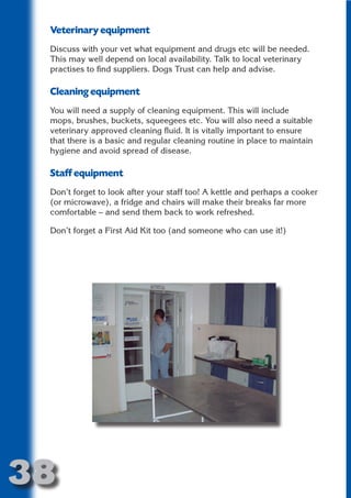 Veterinary equipment
 Discuss with your vet what equipment and drugs etc will be needed.
 This may well depend on local availability. Talk to local veterinary
 practises to find suppliers. Dogs Trust can help and advise.




                       N
 Cleaning equipment




                 ON IO
 You will need a supply of cleaning equipment. This will include




           IC RIB FT
 mops, brushes, buckets, squeegees etc. You will also need a suitable
 veterinary approved cleaning fluid. It is vitally important to ensure




               TI T
 that there is a basic and regular cleaning routine in place to maintain




        BL ST A
 hygiene and avoid spread of disease.




             A U
 Staff equipment
     PU DI DR
 Don’t forget to look after your staff too! A kettle and perhaps a cooker
 (or microwave), a fridge and chairs will make their breaks far more
 comfortable – and send them back to work refreshed.
            ND

 Don’t forget a First Aid Kit too (and someone who can use it!)
         CO
        R
      SE
  OR FO
   T
 NO




38
                                                                    Return
                                                                      to
                                                                   contents
                                                                     page
 