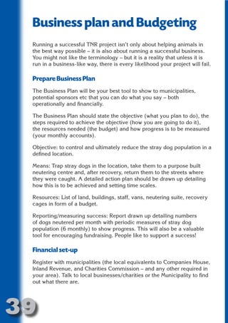 Business plan and Budgeting
 Running a successful TNR project isn’t only about helping animals in




                       N
 the best way possible – it is also about running a successful business.
 You might not like the terminology – but it is a reality that unless it is




                 ON IO
 run in a business-like way, there is every likelihood your project will fail.




           IC RIB FT
 Prepare Business Plan




               TI T
 The Business Plan will be your best tool to show to municipalities,




        BL ST A
 potential sponsors etc that you can do what you say – both




             A U
 operationally and financially.

     PU DI DR
 The Business Plan should state the objective (what you plan to do), the
 steps required to achieve the objective (how you are going to do it),
 the resources needed (the budget) and how progress is to be measured
 (your monthly accounts).
            ND

 Objective: to control and ultimately reduce the stray dog population in a
 defined location.

 Means: Trap stray dogs in the location, take them to a purpose built
 neutering centre and, after recovery, return them to the streets where
         CO



 they were caught. A detailed action plan should be drawn up detailing
 how this is to be achieved and setting time scales.
        R



 Resources: List of land, buildings, staff, vans, neutering suite, recovery
 cages in form of a budget.
      SE
     FO




 Reporting/measuring success: Report drawn up detailing numbers
 of dogs neutered per month with periodic measures of stray dog
 population (6 monthly) to show progress. This will also be a valuable
 tool for encouraging fundraising. People like to support a success!
  OR
   T




 Financial set-up
 NO




 Register with municipalities (the local equivalents to Companies House,
 Inland Revenue, and Charities Commission – and any other required in
 your area). Talk to local businesses/charities or the Municipality to find
 out what there are.




39
                                                                      Return
                                                                        to
                                                                     contents
                                                                       page
 