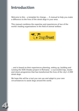 Introduction




                          N
    Welcome to this – a template for change…. A manual to help you make
    a difference to the lives of the street dogs in your area.




                    ON IO
    This manual combines the expertise and experiences of two of the




              IC RIB FT
    world’s leading organisations in the field of animal welfare:




                  TI T
           BL ST A
                A U
        PU DI DR
               ND
            CO
           R



    …and is based on their experiences planning, setting up, building and
    running the SOS Oradea project in Romania – a successful trap, neuter
         SE
        FO




    and return programme that has transformed the lives of the city’s 3,500
    street dogs.

    We hope this will be a tool you can use and adapt to your own
    circumstances to assist dogs around the world.
     OR
      T
    NO




4
                                                                     Return
                                                                       to
                                                                    contents
                                                                      page
 