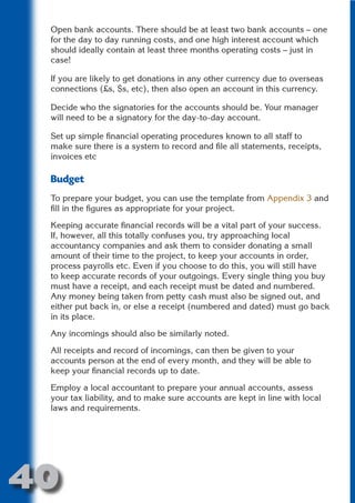 Open bank accounts. There should be at least two bank accounts – one
 for the day to day running costs, and one high interest account which
 should ideally contain at least three months operating costs – just in
 case!




                      N
 If you are likely to get donations in any other currency due to overseas
 connections (£s, $s, etc), then also open an account in this currency.




                ON IO
 Decide who the signatories for the accounts should be. Your manager




          IC RIB FT
 will need to be a signatory for the day-to-day account.




              TI T
 Set up simple financial operating procedures known to all staff to
 make sure there is a system to record and file all statements, receipts,




        BL ST A
            A U
 invoices etc

     PU DI DR
 Budget
 To prepare your budget, you can use the template from Appendix 3 and
 fill in the figures as appropriate for your project.

 Keeping accurate financial records will be a vital part of your success.
           ND

 If, however, all this totally confuses you, try approaching local
 accountancy companies and ask them to consider donating a small
 amount of their time to the project, to keep your accounts in order,
 process payrolls etc. Even if you choose to do this, you will still have
        CO



 to keep accurate records of your outgoings. Every single thing you buy
 must have a receipt, and each receipt must be dated and numbered.
 Any money being taken from petty cash must also be signed out, and
        R



 either put back in, or else a receipt (numbered and dated) must go back
 in its place.
      SE
     FO




 Any incomings should also be similarly noted.

 All receipts and record of incomings, can then be given to your
 accounts person at the end of every month, and they will be able to
  OR




 keep your financial records up to date.
   T




 Employ a local accountant to prepare your annual accounts, assess
 NO




 your tax liability, and to make sure accounts are kept in line with local
 laws and requirements.




40
                                                                    Return
                                                                      to
                                                                   contents
                                                                     page
 