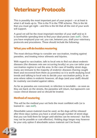 Veterinary Protocols
 This is possibly the most important part of your project – or at least is




                       N
 what it all leads up to. This is the N in the TNR scheme. This is the bit
 that you must get right – and this is the bit that all the rest of your work




                 ON IO
 will support.




           IC RIB FT
 A good vet will be the most important member of your staff and so it




               TI T
 is worthwhile spending time to find your ideal person (see staff). Once
 you have employed your vet, you can, between you, draft your veterinary




        BL ST A
             A U
 protocols and procedures. These should include the following:

 What you will do besides neutering
     PU DI DR
 The most obvious things to consider are vaccination, treating against
 parasites, and treating minor ailments and injuries.

 With regard to vaccination, talk to local vets to find out about endemic
            ND

 diseases (the diseases vets see occurring locally) so you can tailor your
 vaccination regime to suit the area. In the case of healthy street dogs,
 many are immune to the majority of endemic diseases (having caught
 them and recovered from them as juveniles) so it is worth studying local
         CO



 trends and talking to local vets to decide your vaccination policy. In an
 area where rabies is endemic however, all dogs (and your staff) should
 be routinely vaccinated against rabies.
        R



 As far as parasites are concerned, re-infection is inevitable – as soon as
      SE




 they are back on the streets, the parasites will return, but tapeworm can
     FO




 cause clinical disease and so should be treated.

 Method of neutering
  OR
   T




 This will be the method your vet feels the most confident with (or is
 trained in – see staff).
 NO




 Absorbable suture material must be used, as the dogs will be released
 after three days (unless you have a small enough number of street dogs
 that you can hold them for longer until stitches can be removed – but this
 may not be possible or cost-effective). Holding dogs longer may however
 be your only option if absorbable suture material can’t be found.



42
                                                                      Return
                                                                        to
                                                                     contents
                                                                       page
 