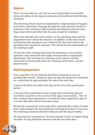 Hygiene
 This is an area that you can’t be too strict about! Make sure all staff
 know and adhere to the hygiene protocols and implement the following
 measures:




                       N
 The Veterinary Room must be maintained to a high standard of hygiene
 at all times. Movement of people through the room should be kept to a




                 ON IO
 minimum. Only veterinary staff should be permitted to enter the area.




           IC RIB FT
 Dogs must not be permitted into the area except for treatment.




               TI T
 After each operation the work surfaces of the operating room and the
 preparation room should be cleansed. In addition, at the end of each




        BL ST A
             A U
 working day that operations are conducted the floor and walls of the
 operating room should be cleansed. This should be the responsibility of
     PU DI DR
 the veterinary staff.

 At the end of the working week both the preparation room and the
 operation room should be thoroughly cleansed with an appropriate
 disinfectant. This includes the cleansing of all surfaces, and the
            ND

 movement of all moveable items for cleansing of the items, and the
 adjacent area.

 Daily Dog Inspections
         CO



 Every dog that is to be neutered should be examined as soon as
 possible after arrival. During his stay, the dog should then be examined
 on a daily basis at approximately the same time each day.
        R



 A period should be set aside each day by the vet as the examination
      SE
     FO




 period.

 A record of the examination must be kept (the most likely place to
 record this would be on the reverse of the dog’s record sheet). The vet
 who conducts the examination is to initial the sheet against the date so
  OR
   T




 it is clear that daily checks have been done.
 NO




 Should the examination reveal signs that could indicate a state of health
 that could endanger the dog during the neutering procedure or recovery,
 the neutering procedure should be delayed until the dog is healthy.

 All dogs must be examined as ‘fit to be released’ by the vet before being
 returned. No dog should be returned until this has been done.



43
                                                                   Return
                                                                     to
                                                                  contents
                                                                    page
 