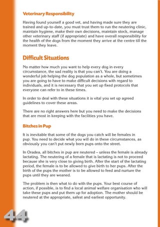Veterinary Responsibility
 Having found yourself a good vet, and having made sure they are
 trained and up-to-date, you must trust them to run the neutering clinic,
 maintain hygiene, make their own decisions, maintain stock, manage




                       N
 other veterinary staff (if appropriate) and have overall responsibility for
 the health of the dogs from the moment they arrive at the centre till the




                 ON IO
 moment they leave.




           IC RIB FT
 Difficult Situations




               TI T
 No matter how much you want to help every dog in every




        BL ST A
             A U
 circumstance, the sad reality is that you can’t. You are doing a
 wonderful job helping the dog population as a whole, but sometimes
     PU DI DR
 you are going to have to make difficult decisions with regard to
 individuals, and it is necessary that you set up fixed protocols that
 everyone can refer to in these times.

 In order to deal with these situations it is vital you set up agreed
            ND

 guidelines to cover these areas.

 There are no right answers here but you need to make the decisions
 that are most in keeping with the facilities you have.
         CO



 Bitches in Pup
 It is inevitable that some of the dogs you catch will be females in
        R



 pup. You need to decide what you will do in these circumstances, as
 obviously you can’t put newly born pups onto the street.
      SE
     FO




 In Oradea, all bitches in pup are neutered – unless the female is already
 lactating. The neutering of a female that is lactating is not to proceed
 because she is very close to giving birth. After the start of the lactating
 period, the female is to be allowed to give birth to her pups. After the
  OR
   T




 birth of the pups the mother is to be allowed to feed and nurture the
 pups until they are weaned.
 NO




 The problem is then what to do with the pups. Your best course of
 action, if possible, is to find a local animal welfare organisation who will
 take these pups and put them up for adoption. The mother should be
 neutered at the appropriate, safest and earliest opportunity.




44
                                                                         Return
                                                                           to
                                                                        contents
                                                                          page
 