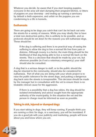 Whatever you decide, be aware that if you start keeping puppies,
 everyone in the area will start dumping their pregnant bitches, or litters
 of puppies on your doorstep - and ending up running a sanctuary
 by default is both expensive, and unfair on the puppies you are
 condemning to a life in kennels.




                       N
 Euthanasia




                 ON IO
 There are going to be dogs you catch that can’t be let back out onto




           IC RIB FT
 the streets for a variety of reasons. While you may ideally like to have
 a total non-destruction policy, this is unlikely to be possible, and so




               TI T
 protocols should be set down for the reasons you will euthanase dogs.




        BL ST A
 These should be:




             A U
      If the dog is suffering and there is no practical way of easing the
     PU DI DR
      suffering to allow the dog to live a normal life free from pain or
      distress. Although money is a factor, the main thing should be the
      likelihood of that dog being able to live a normal life back on the
      streets. This is a decision that should be made by your vet, but
      wherever possible (ie if not a veterinary emergency) your staff
            ND

      should also be consulted.

 A dog that is a serious danger to staff, or to the public should the
 dog be returned to the community, should also be considered for
 euthanasia. Part of what you are doing with your whole project is to
         CO



 raise the public tolerance for the street dogs, and putting a dangerous
 dog back onto the streets is irresponsible. This decision should be made
 by the manager but in consultation with the vet to ensure there is no
        R



 treatable clinical cause for the aggression.
      SE
     FO




      If there is a possibility that a dog has rabies, the dog should be
      isolated immediately and advice sought from the appropriate
      authority of the municipality. In this situation the vet and the
      person in charge must be informed as soon as possible.
  OR
   T




 Taking in sick, injured or dumped dogs
 NO




 If you start taking in dogs, they will keep coming. If people think you
 are running a clinic for dogs, or a sanctuary, you will be inundated. If
 you do a good job with your publicity and marketing, people will know
 about you and know where you are.




45
                                                                    Return
                                                                      to
                                                                   contents
                                                                     page
 
