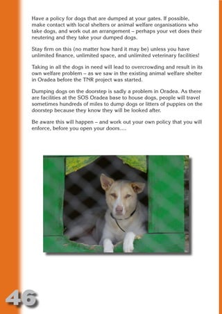 Have a policy for dogs that are dumped at your gates. If possible,
 make contact with local shelters or animal welfare organisations who
 take dogs, and work out an arrangement – perhaps your vet does their
 neutering and they take your dumped dogs.




                       N
 Stay firm on this (no matter how hard it may be) unless you have
 unlimited finance, unlimited space, and unlimited veterinary facilities!




                 ON IO
 Taking in all the dogs in need will lead to overcrowding and result in its




           IC RIB FT
 own welfare problem – as we saw in the existing animal welfare shelter
 in Oradea before the TNR project was started.




               TI T
 Dumping dogs on the doorstep is sadly a problem in Oradea. As there




        BL ST A
             A U
 are facilities at the SOS Oradea base to house dogs, people will travel
 sometimes hundreds of miles to dump dogs or litters of puppies on the
     PU DI DR
 doorstep because they know they will be looked after.

 Be aware this will happen – and work out your own policy that you will
 enforce, before you open your doors….
            ND
         CO
        R
      SE
  OR FO
   T
 NO




46
                                                                    Return
                                                                      to
                                                                   contents
                                                                     page
 