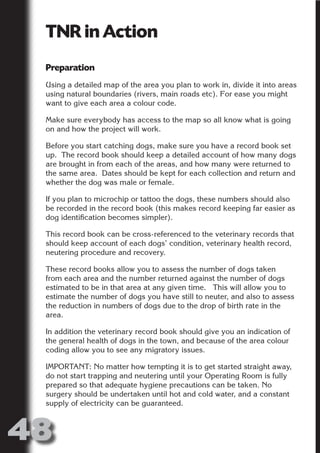 TNR in Action
 Preparation




                       N
 Using a detailed map of the area you plan to work in, divide it into areas




                 ON IO
 using natural boundaries (rivers, main roads etc). For ease you might




           IC RIB FT
 want to give each area a colour code.

 Make sure everybody has access to the map so all know what is going




               TI T
 on and how the project will work.




        BL ST A
             A U
 Before you start catching dogs, make sure you have a record book set
 up. The record book should keep a detailed account of how many dogs
     PU DI DR
 are brought in from each of the areas, and how many were returned to
 the same area. Dates should be kept for each collection and return and
 whether the dog was male or female.

 If you plan to microchip or tattoo the dogs, these numbers should also
            ND

 be recorded in the record book (this makes record keeping far easier as
 dog identification becomes simpler).

 This record book can be cross-referenced to the veterinary records that
 should keep account of each dogs’ condition, veterinary health record,
         CO



 neutering procedure and recovery.

 These record books allow you to assess the number of dogs taken
        R



 from each area and the number returned against the number of dogs
 estimated to be in that area at any given time. This will allow you to
      SE
     FO




 estimate the number of dogs you have still to neuter, and also to assess
 the reduction in numbers of dogs due to the drop of birth rate in the
 area.

 In addition the veterinary record book should give you an indication of
  OR
   T




 the general health of dogs in the town, and because of the area colour
 coding allow you to see any migratory issues.
 NO




 IMPORTANT: No matter how tempting it is to get started straight away,
 do not start trapping and neutering until your Operating Room is fully
 prepared so that adequate hygiene precautions can be taken. No
 surgery should be undertaken until hot and cold water, and a constant
 supply of electricity can be guaranteed.



48
                                                                   Return
                                                                     to
                                                                  contents
                                                                    page
 