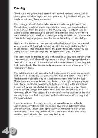 Catching
 Once you have your centre established, record keeping procedures in
 place, your vehicle/s equipped, and your catching staff trained, you are
 ready to put everything into action.




                      N
 The manager should decide what areas are to be targeted each day.
 This decision would be made dependant on reports of roaming dogs,




                ON IO
 or complaints from the public or the Municipality. Priority should be




          IC RIB FT
 given to areas of most public concern and to those areas where there
 are more dogs and therefore more opportunity to breed, and also where




              TI T
 there is the largest population of humans affected by the street dogs.




        BL ST A
            A U
 Your catching team can then go out to the designated area, in marked
 vehicles and with branded clothing to catch the dogs and bring them
     PU DI DR
 to the centre. This branding allows the public to see the work you are
 doing but not think the dogs are being rounded up to be killed.

 The team must be trained to talk to the public so they can explain what
 they are doing and what will happen to the dogs. Some people feed and
           ND

 ‘look after’ a number of dogs and so will need reassurance that they will
 be brought back. This is especially important in areas where you have
 ‘community dogs’.

 The catching team will probably find that most of the dogs are sociable
        CO



 and so will be relatively straightforward to lure and catch. This is by
 far the most preferable way as it is the most stress free for the dogs.
 Other dogs are less social and may have to be caught using a grasper
        R



 pole. Some particular dogs have to be targeted as trouble makers, or
 because they are too elusive to be caught in the normal way. These
      SE
     FO




 can be caught using a fast action blow-pipe and drug that is also fast
 recovery. (Note: We suggest that the use of the dog grasper or the pipe
 are only used as a last resort, and in the best interests of the dog and
 the community).
  OR
   T




 If you have areas of private land in your area (factories, schools,
 universities, cemeteries etc) you should give these a different area
 NO




 colour code and target them specifically with the permission of the
 landowners. These may be best done in the winter when, due to bad
 weather, usual street collections may be harder.




49
                                                                   Return
                                                                     to
                                                                  contents
                                                                    page
 