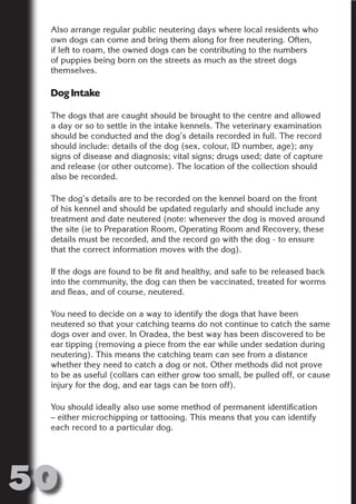 Also arrange regular public neutering days where local residents who
 own dogs can come and bring them along for free neutering. Often,
 if left to roam, the owned dogs can be contributing to the numbers
 of puppies being born on the streets as much as the street dogs
 themselves.




                       N
 Dog Intake




                 ON IO
           IC RIB FT
 The dogs that are caught should be brought to the centre and allowed
 a day or so to settle in the intake kennels. The veterinary examination




               TI T
 should be conducted and the dog’s details recorded in full. The record
 should include: details of the dog (sex, colour, ID number, age); any




        BL ST A
             A U
 signs of disease and diagnosis; vital signs; drugs used; date of capture
 and release (or other outcome). The location of the collection should
 also be recorded.
     PU DI DR
 The dog’s details are to be recorded on the kennel board on the front
 of his kennel and should be updated regularly and should include any
 treatment and date neutered (note: whenever the dog is moved around
            ND

 the site (ie to Preparation Room, Operating Room and Recovery, these
 details must be recorded, and the record go with the dog - to ensure
 that the correct information moves with the dog).

 If the dogs are found to be fit and healthy, and safe to be released back
         CO



 into the community, the dog can then be vaccinated, treated for worms
 and fleas, and of course, neutered.
        R



 You need to decide on a way to identify the dogs that have been
      SE




 neutered so that your catching teams do not continue to catch the same
     FO




 dogs over and over. In Oradea, the best way has been discovered to be
 ear tipping (removing a piece from the ear while under sedation during
 neutering). This means the catching team can see from a distance
 whether they need to catch a dog or not. Other methods did not prove
  OR




 to be as useful (collars can either grow too small, be pulled off, or cause
   T




 injury for the dog, and ear tags can be torn off).
 NO




 You should ideally also use some method of permanent identification
 – either microchipping or tattooing. This means that you can identify
 each record to a particular dog.




50
                                                                    Return
                                                                      to
                                                                   contents
                                                                     page
 