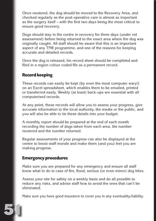 Once neutered, the dog should be moved to the Recovery Area, and
     checked regularly as the post-operative care is almost as important
     as the surgery itself – with the first two days being the most critical to
     ensure good recovery.




                           N
     Dogs should stay in the centre in recovery for three days (under vet
     assessment) before being returned to the exact area where the dog was
     originally caught. All staff should be aware that this is an important




                     ON IO
     aspect of any TNR programme, and one of the reasons for keeping




               IC RIB FT
     accurate and detailed records.




                   TI T
     Once the dog is released, his record sheet should be completed and
     filed in a region colour coded file as a permanent record.




            BL ST A
                 A U
     Record keeping
         PU DI DR
     These records can easily be kept (by even the most computer wary!)
     on an Excel spreadsheet, which enables them to be emailed, printed
     or transferred easily. Weekly (at least) back-ups are essential with all
     computerised records.
                ND

     At any point, these records will allow you to assess your progress, give
     accurate information to the local authority, the media or the public, and
     you will also be able to tie these details into your budget.
             CO



     A monthly report should be prepared at the end of each month
     recording the number of dogs taken from each area, the number
     neutered and the number returned.
            R



     Regular assessments of your progress can also be displayed at the
          SE
         FO




     centre to boost staff morale and make them (and you) feel you are
     making progress.

     Emergency procedures
      OR
       T




     Make sure you are prepared for any emergency and ensure all staff
     know what to do in case of fire, flood, serious (or even minor) dog bites.
     NO




     Assess your site for safety on a weekly basis and do all possible to
     reduce any risks, and advise staff how to avoid the ones that can’t be
     eliminated.

     Make sure you have good insurance to cover you in any eventuality/liability.



51
                                                                          Return
                                                                            to
                                                                         contents
                                                                           page
 