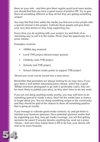 them on your side - and then give them regular good local news stories,
 you should find that you have a good source of positive PR. Try to give
 them all something different so they all feel they are getting something
 unique!




                       N
 You may find that from within the media you find one or two people with
 a special interest in the project. Cultivate these people and give them
 your very best stories so they keep supporting you.




                 ON IO
           IC RIB FT
 Every time you do anything with your project, try and think of an
 interesting way to sell it to the media. Never miss the opportunity for a




               TI T
 press release.




        BL ST A
             A U
 Examples could be:

     •   1000th dog neutered
     PU DI DR
     •   Local TNR project attracts major sponsor

     •   Celebrity visits TNR project
            ND

     •   Schools visit TNR project

     •   School children create poster to support TNR project

 Almost any event can be turned into a news story!
         CO



 Remember that journalists are always looking for an easy story. If you
 give them a well-written interesting press release, which has a good
        R



 300dpi minimum photograph to go with it (preferably cute!), they are
 far more likely to publish your story, as they don’t have to do any work.
      SE
     FO




 If you are not doing anything media-worthy, you may well have to do
 something special to create a story. Don’t let the media have a chance
 to forget about you. You are doing something unique in the community,
 and they should be glad of the chance to show off something positive
  OR
   T




 that is going on locally.

 If you manage to cultivate good media contacts, try and get them to
 NO




 mention your business sponsors. Once potential sponsors realise that
 by supporting you they may get media coverage, you will find getting
 sponsors far easier! If anyone donates anything big, send out a press
 release – and once they realise there is PR to be had, your donors will
 start to be more frequent.



54
                                                                    Return
                                                                      to
                                                                   contents
                                                                     page
 