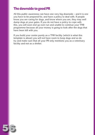 The downside to good PR
 All this public awareness can have one very big downside – and it is one
 you have to be prepared for, and have a policy to deal with. If people
 know you are caring for dogs, and know where you are, they may well




                       N
 dump dogs at your gates. If you do not have a policy to cope with
 this, you will soon end up over-run and unable to continue your TNR




                 ON IO
 programme because all your money is going to look after the dogs that




           IC RIB FT
 have been left with you.

 If you build your centre purely as a TNR facility (which is what this




               TI T
 template is about) you will not have room to keep dogs and so do




        BL ST A
 try and make sure that all your PR only mentions you as a veterinary




             A U
 facility and not as a shelter.

     PU DI DR
            ND
         CO
        R
      SE
  OR FO
   T
 NO




56
                                                                  Return
                                                                    to
                                                                 contents
                                                                   page
 