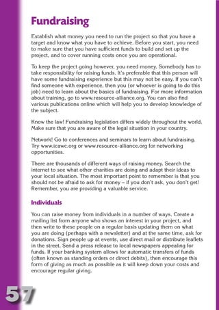 Fundraising
 Establish what money you need to run the project so that you have a
 target and know what you have to achieve. Before you start, you need




                          N
 to make sure that you have sufficient funds to build and set up the
 project, and to cover running costs once you are operational.




                    ON IO
 To keep the project going however, you need money. Somebody has to




              IC RIB FT
 take responsibility for raising funds. It’s preferable that this person will
 have some fundraising experience but this may not be easy. If you can’t




                  TI T
 find someone with experience, then you (or whoever is going to do this
 job) need to learn about the basics of fundraising. For more information




           BL ST A
                A U
 about training, go to www.resource-alliance.org. You can also find
 various publications online which will help you to develop knowledge of
        PU DI DR
 the subject.

 Know the law! Fundraising legislation differs widely throughout the world.
 Make sure that you are aware of the legal situation in your country.

 Network! Go to conferences and seminars to learn about fundraising.
               ND

 Try www.icawc.org or www.resource-alliance.org for networking
 opportunities.

 There are thousands of different ways of raising money. Search the
            CO



 internet to see what other charities are doing and adapt their ideas to
 your local situation. The most important point to remember is that you
 should not be afraid to ask for money – if you don’t ask, you don’t get!
           R



 Remember, you are providing a valuable service.
         SE
        FO




 Individuals
 You can raise money from individuals in a number of ways. Create a
 mailing list from anyone who shows an interest in your project, and
 then write to these people on a regular basis updating them on what
     OR
      T




 you are doing (perhaps with a newsletter) and at the same time, ask for
 donations. Sign people up at events, use direct mail or distribute leaflets
 NO




 in the street. Send a press release to local newspapers appealing for
 funds. If your banking system allows for automatic transfers of funds
 (often known as standing orders or direct debits), then encourage this
 form of giving as much as possible as it will keep down your costs and
 encourage regular giving.




57
                                                                     Return
                                                                       to
                                                                    contents
                                                                      page
 
