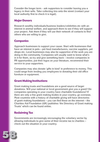 Consider the longer term - ask supporters to consider leaving you a
 legacy in their wills. Take collecting tins onto the street (contact your
 local authority first to check it is legal).

 Major Donors




                      N
 Research wealthy individuals/business leaders/celebrities etc with an




                ON IO
 interest in animal welfare, and approach them to see if they will support
 your project. Ask them if they will use their network of contacts to find




          IC RIB FT
 others who are willing to give.




              TI T
 Companies




        BL ST A
            A U
 Approach businesses to support your cause. Start with businesses that
 have an interest in pets – pet food manufacturers, vaccine suppliers, pet
     PU DI DR
 shops etc. Local businesses may also be supportive of the work you are
 doing in the community. Companies will usually want to know what’s
 in it for them, so try and give something back – involve companies in
 PR opportunities, put their logos on your literature, recommend their
 service to your supporters.
           ND

 Companies may also donate ‘gifts in kind’ in preference to money. This
 could range from lending you employees to donating their old office
 furniture or equipment.
        CO



 Grant Making Institutions
        R



 Grant making trusts and foundations are a good source of larger
 donations. Will your national or local government give you a grant? Do
      SE




 companies operating in your country have charitable foundations? If
     FO




 there are only a few grant making bodies in your country, go overseas.
 Most countries with a history of charitable giving will have directories
 of grant making foundations – you can find these on the internet – the
 Charities Aid Foundation (UK) publishes ‘the Directory of Grant making
  OR
   T




 Trusts’ which can be found online.
 NO




 Reclaiming Tax
 Governments are increasingly encouraging the voluntary sector by
 allowing individuals to give some of their income tax to charities –
 check out the situation in your country.




58
                                                                     Return
                                                                       to
                                                                    contents
                                                                      page
 
