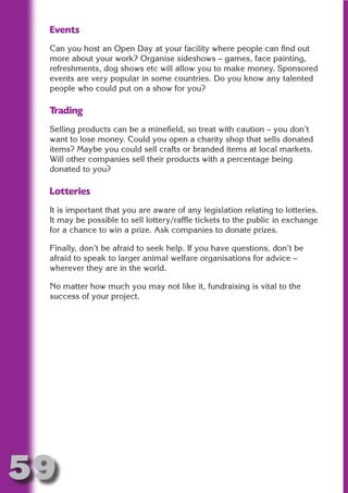Events
 Can you host an Open Day at your facility where people can find out
 more about your work? Organise sideshows – games, face painting,
 refreshments, dog shows etc will allow you to make money. Sponsored




                       N
 events are very popular in some countries. Do you know any talented
 people who could put on a show for you?




                 ON IO
           IC RIB FT
 Trading
 Selling products can be a minefield, so treat with caution – you don’t




               TI T
 want to lose money. Could you open a charity shop that sells donated




        BL ST A
 items? Maybe you could sell crafts or branded items at local markets.




             A U
 Will other companies sell their products with a percentage being
 donated to you?
     PU DI DR
 Lotteries
 It is important that you are aware of any legislation relating to lotteries.
 It may be possible to sell lottery/raffle tickets to the public in exchange
            ND

 for a chance to win a prize. Ask companies to donate prizes.

 Finally, don’t be afraid to seek help. If you have questions, don’t be
 afraid to speak to larger animal welfare organisations for advice –
         CO



 wherever they are in the world.

 No matter how much you may not like it, fundraising is vital to the
 success of your project.
        R
      SE
  OR FO
   T
 NO




59
                                                                      Return
                                                                        to
                                                                     contents
                                                                       page
 