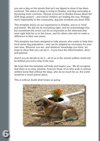you see a dog on the streets that isn’t ear tipped to show it has been
    neutered. The status of dogs is rising in Oradea, and dog-ownership is
    becoming more common. Almost everyone in Oradea knows about the
    SOS Dogs project – and school children are leading the way. Perhaps
    more importantly to the community, dog bite incidents are down 50%.




                         N
    This template draws on our experiences in Oradea, and so is ‘tried
    and tested’. We did not do everything right, and we acknowledge this,




                   ON IO
    but sometimes the errors can be as important as the elements that




             IC RIB FT
    went right both for us in the future, and for others who aim to make a
    difference in their own areas.




                 TI T
    This template has been designed to help anyone who wants to help their




           BL ST A
               A U
    local street dog population – and can be adapted as necessary for your
    own area. Whoever you are, and whatever knowledge you have, we
        PU DI DR
    hope to show that you can do it – if you have the determination, drive,
    and passion.

    And if you do decide to do it – all of us in the animal welfare world will
    be behind you every step of the way.
              ND

    We hope that this template will help and inspire you. We all recognise
    that there is no easy solution, however those of us who work in animal
    welfare know that without the dogs, who do so much for us, the world
    would be a much poorer place.
           CO



    This is without doubt what keeps us going.
           R
         SE
     OR FO
      T
    NO




6
                                                                        Return
                                                                          to
                                                                       contents
                                                                         page
 