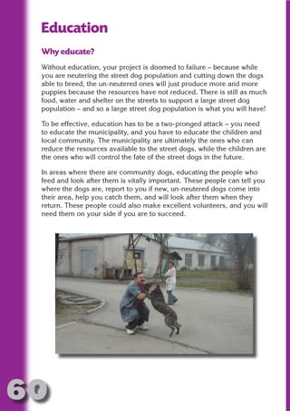 Education
 Why educate?




                       N
 Without education, your project is doomed to failure – because while
 you are neutering the street dog population and cutting down the dogs




                 ON IO
 able to breed, the un-neutered ones will just produce more and more




           IC RIB FT
 puppies because the resources have not reduced. There is still as much
 food, water and shelter on the streets to support a large street dog
 population – and so a large street dog population is what you will have!




               TI T
        BL ST A
 To be effective, education has to be a two-pronged attack – you need




             A U
 to educate the municipality, and you have to educate the children and
 local community. The municipality are ultimately the ones who can
     PU DI DR
 reduce the resources available to the street dogs, while the children are
 the ones who will control the fate of the street dogs in the future.

 In areas where there are community dogs, educating the people who
 feed and look after them is vitally important. These people can tell you
            ND

 where the dogs are, report to you if new, un-neutered dogs come into
 their area, help you catch them, and will look after them when they
 return. These people could also make excellent volunteers, and you will
 need them on your side if you are to succeed.
         CO
        R
      SE
  OR FO
   T
 NO




60
                                                                   Return
                                                                     to
                                                                  contents
                                                                    page
 