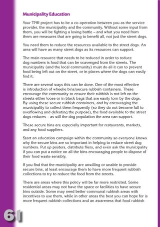 Municipality Education
     Your TNR project has to be a co-operation between you as the service
     provider, the municipality and the community. Without some input from
     them, you will be fighting a losing battle – and what you need from




                           N
     them are measures that are going to benefit all, not just the street dogs.




                     ON IO
     You need them to reduce the resources available to the street dogs. An
     area will have as many street dogs as its resources can support.




               IC RIB FT
     The main resource that needs to be reduced in order to reduce




                   TI T
     dog numbers is food that can be scavenged from the streets. The
     municipality (and the local community) must do all it can to prevent




            BL ST A
                 A U
     food being left out on the street, or in places where the dogs can easily
     find it.
         PU DI DR
     There are several ways this can be done. One of the most effective
     is introduction of wheelie bins/secure rubbish containers. These
     encourage the community to ensure their rubbish is not left on the
     streets either loose or in black bags that are easily torn by the dogs.
                ND

     By using these secure rubbish containers, and by encouraging the
     municipality to collect them frequently (so they do not become full to
     overflowing and defeating the purpose), the food available to the street
     dogs reduces – as will the dog population the area can support.
             CO



     These secure bins are especially important for restaurants, markets,
     and any food suppliers.
            R



     Start an education campaign within the community so everyone knows
     why the secure bins are so important in helping to reduce street dog
          SE




     numbers. Put up posters, distribute fliers, and even ask the municipality
         FO




     if you can put a notice on all the bins encouraging people to dispose of
     their food waste sensibly.

     If you find that the municipality are unwilling or unable to provide
      OR
       T




     secure bins, at least encourage them to have more frequent rubbish
     collections to try to reduce the food from the streets.
     NO




     There are areas where this policy will be far more restricted. Some
     residential areas may not have the space or facilities to have secure
     bins outside. Some may need better communal rubbish areas with
     incentives to use them, while in other areas the best you can hope for is
     more frequent rubbish collections and an awareness that food rubbish



61
                                                                        Return
                                                                          to
                                                                       contents
                                                                         page
 