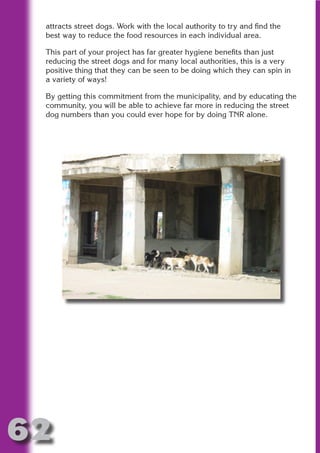 attracts street dogs. Work with the local authority to try and find the
 best way to reduce the food resources in each individual area.

 This part of your project has far greater hygiene benefits than just
 reducing the street dogs and for many local authorities, this is a very




                       N
 positive thing that they can be seen to be doing which they can spin in
 a variety of ways!




                 ON IO
 By getting this commitment from the municipality, and by educating the




           IC RIB FT
 community, you will be able to achieve far more in reducing the street
 dog numbers than you could ever hope for by doing TNR alone.




               TI T
        BL ST A
             A U
     PU DI DR
            ND
         CO
        R
      SE
  OR FO
   T
 NO




62
                                                                     Return
                                                                       to
                                                                    contents
                                                                      page
 