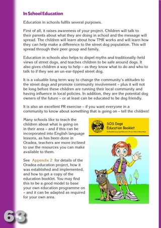 In School Education
 Education in schools fulfils several purposes.

 First of all, it raises awareness of your project. Children will talk to




                       N
 their parents about what they are doing in school and the message will
 spread. The children will learn about how TNR works and will learn how
 they can help make a difference to the street dog population. This will




                 ON IO
 spread through their peer group and family.




           IC RIB FT
 Education in schools also helps to dispel myths and traditionally-held




               TI T
 views of street dogs, and teaches children to be safe around dogs. It
 also gives children a way to help – as they know what to do and who to




        BL ST A
             A U
 talk to if they see an un-ear-tipped street dog.

 It is a valuable long term way to change the community’s attitudes to
     PU DI DR
 the street dogs and promote community involvement – plus it will not
 be long before these children are running their local community and
 having influence in local policies. In addition, they are the potential dog
 owners of the future – or at least can be educated to be dog friendly.
            ND

 It is also an excellent PR exercise – if you want everyone in a
 community to know about something that is going on – tell the children!

 Many schools like to teach the
         CO



 children about what is going on
 in their area – and if this can be
 incorporated into English language
        R


 lessons, as has been done in
 Oradea, teachers are more inclined
      SE




 to use the resources you can make
     FO




 available to them.

 See Appendix 2 for details of the
 Oradea education project, how it
  OR




 was established and implemented,
   T




 and how to get a copy of the
 education booklet. You may find
 NO




 this to be a good model to base
 your own education programme on
 – and it can be adapted as required
 for your own area.




63
                                                                     Return
                                                                       to
                                                                    contents
                                                                      page
 