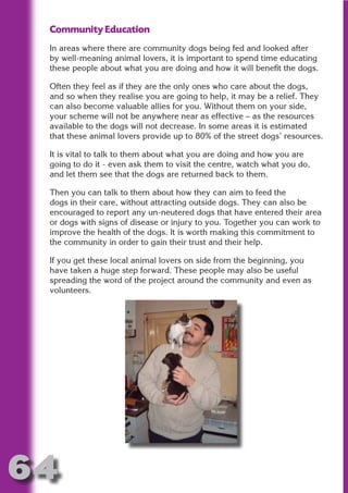 Community Education
 In areas where there are community dogs being fed and looked after
 by well-meaning animal lovers, it is important to spend time educating
 these people about what you are doing and how it will benefit the dogs.




                       N
 Often they feel as if they are the only ones who care about the dogs,
 and so when they realise you are going to help, it may be a relief. They




                 ON IO
 can also become valuable allies for you. Without them on your side,




           IC RIB FT
 your scheme will not be anywhere near as effective – as the resources
 available to the dogs will not decrease. In some areas it is estimated




               TI T
 that these animal lovers provide up to 80% of the street dogs’ resources.




        BL ST A
             A U
 It is vital to talk to them about what you are doing and how you are
 going to do it - even ask them to visit the centre, watch what you do,
     PU DI DR
 and let them see that the dogs are returned back to them.

 Then you can talk to them about how they can aim to feed the
 dogs in their care, without attracting outside dogs. They can also be
 encouraged to report any un-neutered dogs that have entered their area
 or dogs with signs of disease or injury to you. Together you can work to
            ND

 improve the health of the dogs. It is worth making this commitment to
 the community in order to gain their trust and their help.

 If you get these local animal lovers on side from the beginning, you
         CO



 have taken a huge step forward. These people may also be useful
 spreading the word of the project around the community and even as
 volunteers.
        R
      SE
  OR FO
   T
 NO




64
                                                                   Return
                                                                     to
                                                                  contents
                                                                    page
 