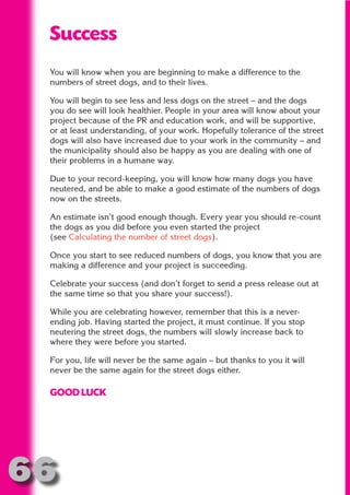 Success
 You will know when you are beginning to make a difference to the




                       N
 numbers of street dogs, and to their lives.




                 ON IO
 You will begin to see less and less dogs on the street – and the dogs
 you do see will look healthier. People in your area will know about your




           IC RIB FT
 project because of the PR and education work, and will be supportive,
 or at least understanding, of your work. Hopefully tolerance of the street




               TI T
 dogs will also have increased due to your work in the community – and




        BL ST A
 the municipality should also be happy as you are dealing with one of




             A U
 their problems in a humane way.

     PU DI DR
 Due to your record-keeping, you will know how many dogs you have
 neutered, and be able to make a good estimate of the numbers of dogs
 now on the streets.

 An estimate isn’t good enough though. Every year you should re-count
            ND

 the dogs as you did before you even started the project
 (see Calculating the number of street dogs).

 Once you start to see reduced numbers of dogs, you know that you are
 making a difference and your project is succeeding.
         CO



 Celebrate your success (and don’t forget to send a press release out at
 the same time so that you share your success!).
        R



 While you are celebrating however, remember that this is a never-
      SE
     FO




 ending job. Having started the project, it must continue. If you stop
 neutering the street dogs, the numbers will slowly increase back to
 where they were before you started.

 For you, life will never be the same again – but thanks to you it will
  OR
   T




 never be the same again for the street dogs either.
 NO




 GOOD LUCK




66
                                                                     Return
                                                                       to
                                                                    contents
                                                                      page
 