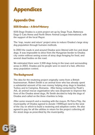 Appendices
 Appendix One




                        N
                  ON IO
 SOS Oradea – A Brief History




            IC RIB FT
 SOS Dogs Oradea is a joint project set up by Dogs Trust, Battersea
 Dogs & Cats Home and North Shore Animal League International, with




                TI T
 the support of the local Mayor.




         BL ST A
              A U
 The ‘trap, neuter and return’ project aims to reduce Oradea’s large stray
 dog population through humane methods.
      PU DI DR
 In 2003 the roads in and around Oradea were littered with live and dead
 dogs. It was impossible to drive from the Hungarian border to Oradea
 city centre without seeing scores of stray dogs foraging for food, and
 several dead bodies on the road.
             ND

 We estimated there were 3,500 dogs living in the town and surrounding
 areas in 2003, Oradea and its people were in need of a fast, effective
 stray population control.
          CO



 The Background
 The idea for the neutering project originally came from a British
         R



 businessman. Robert Smith is an animal lover who has already spent
 a substantial amount of his own money helping stray dogs in Istanbul,
       SE
      FO




 Turkey and in Campina, Romania. After being contacted by Noah’s
 Ark, an animal rescue organisation who was desperate to improve the
 lives of the Oradea street dogs, Mr Smith decided to help the dogs of
 Oradea and called on the three charities to help.
   OR
    T




 After some research and a meeting with the mayor, Mr Petru Filip, the
 municipality of Oradea agreed to donate 15000sqm land to the west
 NO




 of the city on which to build a neutering and adoption centre. He also
 agreed to pay for all the utilities in return for the project collecting all
 the street dogs as prescribed by the municipality.




68
                                                                       Return
                                                                         to
                                                                      contents
                                                                        page
 