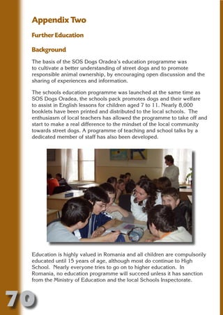 Appendix Two
 Further Education




                       N
 Background
 The basis of the SOS Dogs Oradea’s education programme was




                 ON IO
 to cultivate a better understanding of street dogs and to promote




           IC RIB FT
 responsible animal ownership, by encouraging open discussion and the
 sharing of experiences and information.




               TI T
 The schools education programme was launched at the same time as




        BL ST A
             A U
 SOS Dogs Oradea, the schools pack promotes dogs and their welfare
 to assist in English lessons for children aged 7 to 11. Nearly 8,000
     PU DI DR
 booklets have been printed and distributed to the local schools. The
 enthusiasm of local teachers has allowed the programme to take off and
 start to make a real difference to the mindset of the local community
 towards street dogs. A programme of teaching and school talks by a
 dedicated member of staff has also been developed.
            ND
         CO
        R
      SE
  OR FO
   T
 NO




 Education is highly valued in Romania and all children are compulsorily
 educated until 15 years of age, although most do continue to High
 School. Nearly everyone tries to go on to higher education. In
 Romania, no education programme will succeed unless it has sanction
 from the Ministry of Education and the local Schools Inspectorate.



70
                                                                 Return
                                                                   to
                                                                contents
                                                                  page
 