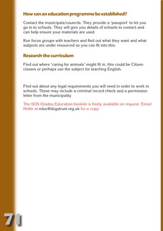 How can an education programme be established?
     Contact the municipals/councils. They provide a ‘passport’ to let you
     go in to schools. They will give you details of schools to contact and
     can help ensure your materials are used




                           N
     Run focus groups with teachers and find out what they want and what
     subjects are under resourced so you can fit into this.




                     ON IO
               IC RIB FT
     Research the curriculum




                   TI T
     Find out where ‘caring for animals’ might fit in, this could be Citizen




            BL ST A
     classes or perhaps use the subject for teaching English.




                 A U
         PU DI DR
     Find out about any legal requirements you will need in order to work in
     schools. These may include a criminal record check and a permission
     letter from the municipality

     The SOS Oradea Education booklet is freely available on request. Email
                ND

     Hollie at educ@dogstrust.org.uk for a copy.
             CO
            R
          SE
      OR FO
       T
     NO




71
                                                                         Return
                                                                           to
                                                                        contents
                                                                          page
 