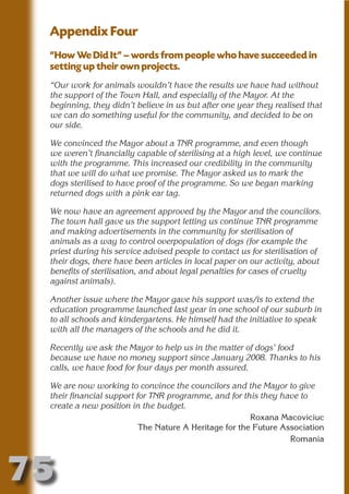 Appendix Four
 “How We Did It” – words from people who have succeeded in
 setting up their own projects.




                          N
 “Our work for animals wouldn’t have the results we have had without
 the support of the Town Hall, and especially of the Mayor. At the




                    ON IO
 beginning, they didn’t believe in us but after one year they realised that




              IC RIB FT
 we can do something useful for the community, and decided to be on
 our side.




                  TI T
 We convinced the Mayor about a TNR programme, and even though




           BL ST A
                A U
 we weren’t financially capable of sterilising at a high level, we continue
 with the programme. This increased our credibility in the community
        PU DI DR
 that we will do what we promise. The Mayor asked us to mark the
 dogs sterilised to have proof of the programme. So we began marking
 returned dogs with a pink ear tag.

 We now have an agreement approved by the Mayor and the councilors.
 The town hall gave us the support letting us continue TNR programme
               ND

 and making advertisements in the community for sterilisation of
 animals as a way to control overpopulation of dogs (for example the
 priest during his service advised people to contact us for sterilisation of
 their dogs, there have been articles in local paper on our activity, about
            CO



 benefits of sterilisation, and about legal penalties for cases of cruelty
 against animals).
           R


 Another issue where the Mayor gave his support was/is to extend the
 education programme launched last year in one school of our suburb in
         SE




 to all schools and kindergartens. He himself had the initiative to speak
        FO




 with all the managers of the schools and he did it.

 Recently we ask the Mayor to help us in the matter of dogs’ food
 because we have no money support since January 2008. Thanks to his
     OR




 calls, we have food for four days per month assured.
      T




 We are now working to convince the councilors and the Mayor to give
 NO




 their financial support for TNR programme, and for this they have to
 create a new position in the budget.
                                                       Roxana Macoviciuc
                          The Nature A Heritage for the Future Association
                                                                 Romania



75
                                                                     Return
                                                                       to
                                                                    contents
                                                                      page
 