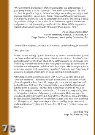 “The agreement and support of the municipality is a vital element if
 your programme is to be successful. Treat them with respect. Be brief
 but firm, be positive in your talks about dogs, reminding the Mayor that
 dogs are important in our lives. Show him a well thought out project,
 with budget, and make sure he understands that you are trying to solve




                          N
 the problem of dogs on the streets in an humane way but that he too
 will gain from not having dogs on the streets. Have all the arguments




                    ON IO
 ready but remember work with him rather than against him.”




              IC RIB FT
                                                 Mr sc Slaven Grbic, DVM
                                Slaven Veterinary Hospital, Banjaluka, BiH




                  TI T
                    Dogs’ Shelter – Banjaluka, Municipality Babjaluka, BiH




           BL ST A
                A U
 “How did I manage to convince authorities to do something for animals?
        PU DI DR
 Good question.

 When I came to Italy I found hundreds of animal protectionists, full of
 emotions and heartbreaking stories about mistreatment of animals. And
               ND

 authorities did not like them at all. They felt threatened by them and very
 often they found themselves in the newspaper accused to have killed an
 animal or something else bad done to it. Would you like to see your name
 in the newspaper with something negative? Naturally not! Especially if
 you are a politician dependent on votes during the next election.
            CO



 Attending several workshops, even with ICAWC, I learned about the
 “win-win-situation”. You need to offer a solution to a politician which
           R



 gives him positive feed back. On any projects we started together with
 authorities we took over the responsibility in case it did not work out.
         SE
        FO




 If it had been a success, I always told everybody “thanks to Mr. X. or
 Mrs. Y. the project had been successful…”. It sounds so easy today, but
 certainly it needed lots of diplomacy and strength. But I managed to
 introduced spaying/neutering in Italy (free of charge for stray animals!),
 an identification/registration scheme for all dogs and now I am working
     OR
      T




 on offering free s/n to private dogs and cats paid by the government
 and identification/registration for cats too. We’ll see if I will be successful
 NO




 again…..”

                                                              Dorothea Fritz
                                                      Lega Pro Animale, Italy




76
                                                                        Return
                                                                          to
                                                                       contents
                                                                         page
 