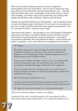 This is all excellent and proven advice on how to approach
 municipalities and your local Mayor – but it is by no means the only
 way, and you have to find the way that works best for you – and with
 what you know about your municipality. Some want science, others
 want numbers, and others want to know that they are working with




                          N
 people who fill them with confidence. Others want all three!

 Always be respectful towards your Municipality – you are going to have




                    ON IO
 to work with these people in the future. Do not resort to accusations or




              IC RIB FT
 get into a conflict situation with them with regard to past policies. This
 is a new start for them – and their street dogs.




                  TI T
 Treat them with respect – and possibly as you will read from Elizabeth’s




           BL ST A
                A U
 proposal to her Mayor, sometimes flattery works too! While we don’t
 necessarily recommend purely using this approach, it was highly
        PU DI DR
 successful for Elizabeth who had judged her Mayor – and his desire for
 public recognition - well, and so here is her proposal and comments.

     “Mr. Mayor,

     We need to make some major changes in order to improve life
               ND

     conditions of dogs in our country. Why don’t we make them
     happen in our municipality and let a good example spread out? ...
     People always need a leader to follow.
            CO



     You are a born leader, Mr. Mayor. That is why, I am positive that,
     with some assistance from our foundation, you can be fully
     successful in transforming dogs’ misery into their happiness
           R



     There is a perfect spot for a facility where we could carry out a
         SE




     complex program to reduce to nothing homelessness, neglect and
        FO




     mistreatment of dogs.

     We wish that you could grant it to us.
     OR




     Can you picture yourself, making an opening speech in front of TV
      T




     cameras; showing beautiful kennels and lots of happy dogs around?
 NO




     Mr. Mayor, it is not just a dream it is a well-grounded plan.”

 This is the authentic address I made to our Mayor.

 I presented him with a detailed program. He was pleased with it,
 and with an idea of journalistic fame; so he signed an agreement of



77
                                                                       Return
                                                                         to
                                                                      contents
                                                                        page
 