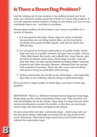 Is There a Street Dog Problem?
    Just by looking out of your window or by walking around your local
    area, you will have a pretty good idea if there is a street dog problem. If




                         N
    you are regularly seeing numbers of dogs on the streets you can be sure
    everybody else is too – and that is a problem.




                   ON IO
    Having large numbers of street dogs in your area is a problem for a




             IC RIB FT
    variety of reasons.




                 TI T
      1. It is not good for the dogs. These dogs are prone to disease
         because they are not being looked after, can be involved in




           BL ST A
               A U
         accidents and sustain terrible injuries, and will live short and
         difficult lives.
        PU DI DR
      2. It is not good for the local community or for public health. Street
         dogs are seen as a public nuisance and give rise to public concern
         - they often hassle the locals, raid rubbish bins, leave faeces, and,
         on some occasions cause injury. Street dogs can bite – but not
         only that, they can also spread disease including rabies, toxocara,
              ND

         ringworm and other zoonotic diseases (diseases that can spread
         from animals to humans). They can also cause road accidents
         with drivers trying to avoid them while driving.
           CO



      3. Visitors and tourists do not like to see street dogs – and especially
         don’t like to see suffering, injured, dying or dead street dogs.
           R


    So if you have a large number of street dogs, you have a street dog
    problem.
         SE
        FO




    DEFINITION: There is a difference between street dogs and stray dogs.
    Street dogs are the canine equivalent of feral cats. They are born, live
     OR




    and will probably die on the streets. Stray dogs are dogs who are either
      T




    owned and allowed to wander the streets, or else they are previously
    owned dogs who have been dumped on the streets.
    NO




    In some areas there are also ‘community dogs’ – street dogs who are
    fed and given shelter (although not homes) by the dog lovers in the
    local community. Often these dogs would not survive harsh winters
    without this community input.




8
                                                                        Return
                                                                          to
                                                                       contents
                                                                         page
 