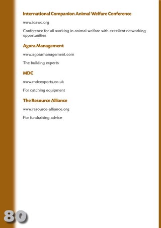 International Companion Animal Welfare Conference
 www.icawc.org

 Conference for all working in animal welfare with excellent networking




                       N
 opportunities




                 ON IO
 Agora Management




           IC RIB FT
 www.agoramanagement.com




               TI T
 The building experts




        BL ST A
             A U
 MDC
     PU DI DR
 www.mdcexports.co.uk

 For catching equipment

 The Resource Alliance
            ND

 www.resource-alliance.org

 For fundraising advice
         CO
        R
      SE
  OR FO
   T
 NO




80
                                                                 Return
                                                                   to
                                                                contents
                                                                  page
 