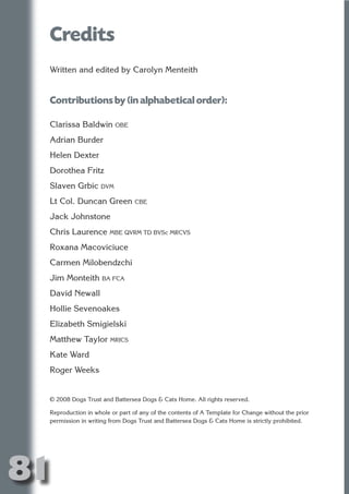Credits
     Written and edited by Carolyn Menteith




                            N
                      ON IO
     Contributions by (in alphabetical order):




                IC RIB FT
     Clarissa Baldwin OBE




                    TI T
     Adrian Burder




             BL ST A
                  A U
     Helen Dexter
     Dorothea Fritz
          PU DI DR
     Slaven Grbic DVM
     Lt Col. Duncan Green CBE
     Jack Johnstone
                 ND

     Chris Laurence MBE QVRM TD BVSc MRCVS
     Roxana Macoviciuce
     Carmen Milobendzchi
              CO



     Jim Monteith BA FCA
     David Newall
             R



     Hollie Sevenoakes
           SE
          FO




     Elizabeth Smigielski
     Matthew Taylor MRICS
     Kate Ward
       OR
        T




     Roger Weeks
     NO




     © 2008 Dogs Trust and Battersea Dogs & Cats Home. All rights reserved.

     Reproduction in whole or part of any of the contents of A Template for Change without the prior
     permission in writing from Dogs Trust and Battersea Dogs & Cats Home is strictly prohibited.




81
                                                                                               Return
                                                                                                 to
                                                                                              contents
                                                                                                page
 