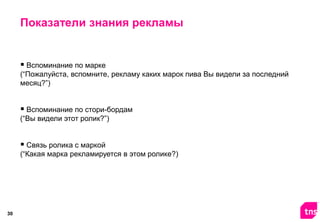 Показатели знания рекламы

 Вспоминание по марке
(“Пожалуйста, вспомните, рекламу каких марок пива Вы видели за последний
месяц?”)

 Вспоминание по стори-бордам
(“Вы видели этот ролик?”)

 Связь ролика с маркой
(“Какая марка рекламируется в этом ролике?)

30

 
