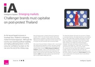 Intelligence Applied Emerging markets
Intelligence AppliedShare this
As the second largest economy in
Southeast Asia, Thailand is a tempting
market for brand expansion. Although the
country was rocked by political instability
and highly publicised protests in 2014,
consumer confidence has been on the
rise since the end of the military coup.
With purchasing power in Thailand showing the potential to
increase in 2015 in line with economic growth, there will be
opportunities for companies to make an entry into the market.
Tapping into the zeitgeist to align brands with the national mood
is one path that other businesses have successfully trodden.
After some of the worst floods in Thailand in 2011, Coca-Cola set
upon galvanising the population through a feel-good campaign.
Coke wanted to return the country to the ‘Land of Smiles’ and
initiated a highly successful ‘Million Reasons to Believe in
Thailand’ campaign. It was an online phenomenon, not only
boosting national pride but teaching other brands about the
power of tuning into the mood of the people. Tesco Lotus also
released a video showing them helping to get essential food
items to where people needed them most.
The relationship between the brands and consumers in Thailand
is increasingly reciprocal, with people expecting to ‘get something
back’ for their loyalty. Many companies, particularly in the food
and drink category, run promotions and competitions to keep
these ‘reward addicts’ coming back. Ichitan, one of Thailand’s
green tea giants, runs creative out-of-store promotional
campaigns, with prizes up-for-grabs including the iPhone 6,
a Porsche, a free holiday and 1 million baht – the lucky winner
will find the prize written under the cap of the bottle.
The company now has over three million followers on Facebook
so eager customers can keep their eyes out for the next
campaign. Watsons, which owns hundreds of pharmacies across
the country, opted for comedy with a viral TV advert that shows
a man’s transformation into a beautiful women using Watsons’
make-up products.
Challenger brands must capitalise
on post-protest Thailand
 