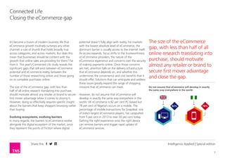 Share this 
3 
Connected Life 
Closing the eCommerce gap 
Intelligence Applied | Special edition 
It’s become a truism of modern business life that 
eCommerce growth routinely outstrips any other 
channel: a rule of thumb that holds broadly true 
across categories, and across markets. But does this 
mean that businesses should be content with the 
growth that online sales are providing for them? Far 
from it. This year’s Connected Life study reveals the 
significant gaps that still exist between eCommerce 
potential and eCommerce reality, between the 
number of those researching online and those going 
on to complete purchases online. 
The size of the eCommerce gap, with less than 
half of all online research translating into purchase, 
should motivate almost any retailer or brand to secure 
first mover advantage when it comes to closing it. 
However, doing so effectively requires specific insight 
about the barriers that keep shoppers browsing rather 
than buying. 
Evolving ecosystems, evolving barriers 
In many regards, the barriers to eCommerce evolve 
alongside the digital ecosystem of the market, since 
they represent the points of friction where digital 
potential doesn’t fully align with reality. For markets 
with the lowest absolute level of eCommerce, the 
dominant barrier is usually access to the internet itself. 
As access expands, focus shifts to the trustworthiness 
of eCommerce providers, the nature of the 
eCommerce experience and concerns over the security 
of making payments online. Once those concerns 
are met, attention falls on the delivery infrastructure 
that eCommerce depends on, and whether this 
undermines the convenience and cost benefits that it 
should offer. Solutions that can anticipate and address 
these issues greatly expand the range of shopping 
missions that eCommerce can meet. 
However, do not assume that eCommerce will 
develop in exactly the same way everywhere in the 
world. UK eCommerce is 82 per cent PC-based but 
78 per cent of Nigeria’s occurs on a mobile. The 
percentage of mobile transactions for Snapdeal, one 
of India’s largest eCommerce players, has catapulted 
from 5 per cent in 2013 to over 50 per cent today. 
Getting the right experience onto the right device 
can remove barriers and trigger rapid uptake of 
eCommerce services. 
The size of the eCommerce 
gap, with less than half of all 
online research translating into 
purchase, should motivate 
almost any retailer or brand to 
secure first mover advantage 
and close the gap. 
Do not assume that eCommerce will develop in exactly 
the same way everywhere in the world. 
82% 78% 
 