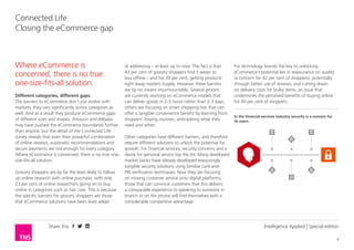 Share this 
4 
Connected Life 
Closing the eCommerce gap 
Intelligence Applied | Special edition 
Different categories, different gaps 
The barriers to eCommerce don’t just evolve with 
markets; they vary significantly across categories as 
well. And as a result they produce eCommerce gaps 
of different sizes and shapes. Amazon and Alibaba 
may have pushed the eCommerce boundaries further 
than anyone, but the detail of the Connected Life 
survey reveals that even their powerful combination 
of online reviews, automatic recommendations and 
secure payments are not enough for every category. 
Where eCommerce is concerned, there is no true one-size- 
fits-all solution. 
Grocery shoppers are by far the least likely to follow 
up online research with online purchase, with only 
23 per cent of online researchers going on to buy 
online in categories such as hair care. This is because 
the specific barriers for grocery shoppers are those 
that eCommerce solutions have been least adept 
at addressing – at least up to now. The fact is that 
43 per cent of grocery shoppers find it easier to 
buy offline – and for 39 per cent, getting products 
right away matters hugely. However these barriers 
are by no means insurmountable. Several grocers 
are currently working on eCommerce models that 
can deliver goods in 2-3 hours rather than 2-3 days; 
others are focusing on smart shopping lists that can 
offer a tangible convenience benefit by learning from 
shoppers’ buying routines, anticipating what they 
need and when. 
Other categories have different barriers, and therefore 
require different solutions to unlock the potential for 
growth. For financial services, security concerns and a 
desire for personal service top the list. Many developed 
market banks have already developed reassuringly 
tangible security solutions using familiar card-and- 
PIN verification techniques. Now they are focusing 
on moving customer service onto digital platforms; 
those that can convince customers that this delivers 
a comparable experience to speaking to someone in 
branch or on the phone will find themselves with a 
considerable competitive advantage. 
Where eCommerce is 
concerned, there is no true 
one-size-fits-all solution. 
For technology brands the key to unlocking 
eCommerce’s potential lies in reassurance on quality 
(a concern for 42 per cent of shoppers), potentially 
through better use of reviews; and cutting down 
on delivery costs for bulky items, an issue that 
undermines the perceived benefits of buying online 
for 40 per cent of shoppers. 
In the financial services industry security is a concern for 
its users. 
 